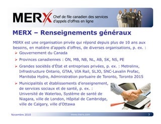 Chef de file canadien des services
                       Canada’s leading e-tendering service
                       d’appels d’offres en ligne


MERX – Renseignements généraux
 MERX est une organisation privée qui répond depuis plus de 10 ans aux
 besoins, en matière d’appels d’offres, de diverses organisations, p. ex. :
    Gouvernement du Canada
     Provinces canadiennes : ON, MB, NB, NL, AB, SK, NS, PE
     Grandes sociétés d’État et entreprises privées, p. ex. : Metrolinx,
     Infrastructure Ontario, GTAA, VIA Rail, SLJO, SNC-Lavalin Profac,
     Manitoba Hydro, Administration portuaire de Toronto, Toronto 2015
     Municipalités et établissements d’enseignement,
     de services sociaux et de santé, p. ex. :
     Université de Waterloo, Système de santé de
     Niagara, ville de London, Hôpital de Cambridge,
     ville de Calgary, ville d’Ottawa

Novembre 2010                    www.merx.com                                 3
 