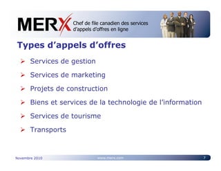 Chef de file canadien des services
                    Canada’s leading e-tendering service
                    d’appels d’offres en ligne


Types d’appels d’offres
       Services de gestion

       Services de marketing

       Projets de construction

       Biens et services de la technologie de l’information

       Services de tourisme

       Transports



Novembre 2010                 www.merx.com                    7
 