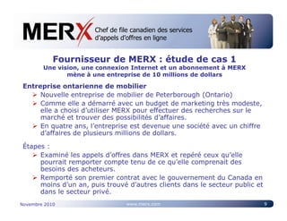 Chef de file canadien des services
                       Canada’s leading e-tendering service
                       d’appels d’offres en ligne


            Fournisseur de MERX : étude de cas 1
        Une vision, une connexion Internet et un abonnement à MERX
               mène à une entreprise de 10 millions de dollars

 Entreprise ontarienne de mobilier
      Nouvelle entreprise de mobilier de Peterborough (Ontario)
      Comme elle a démarré avec un budget de marketing très modeste,
      elle a choisi d’utiliser MERX pour effectuer des recherches sur le
      marché et trouver des possibilités d’affaires.
      En quatre ans, l’entreprise est devenue une société avec un chiffre
      d’affaires de plusieurs millions de dollars.

 Étapes :
      Examiné les appels d’offres dans MERX et repéré ceux qu’elle
      pourrait remporter compte tenu de ce qu’elle comprenait des
      besoins des acheteurs.
      Remporté son premier contrat avec le gouvernement du Canada en
      moins d’un an, puis trouvé d’autres clients dans le secteur public et
      dans le secteur privé.
Novembre 2010                    www.merx.com                                 9
 