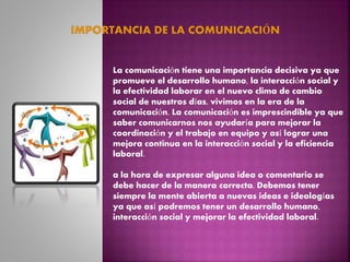 La comunicación tiene una importancia decisiva ya que
promueve el desarrollo humano, la interacción social y
la efectividad laborar en el nuevo clima de cambio
social de nuestros días, vivimos en la era de la
comunicación. La comunicación es imprescindible ya que
saber comunicarnos nos ayudaría para mejorar la
coordinación y el trabajo en equipo y así lograr una
mejora continua en la interacción social y la eficiencia
laboral.
a la hora de expresar alguna idea o comentario se
debe hacer de la manera correcta. Debemos tener
siempre la mente abierta a nuevas ideas e ideologías
ya que así podremos tener un desarrollo humano,
interacción social y mejorar la efectividad laboral.
 