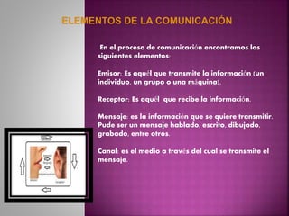 En el proceso de comunicación encontramos los
siguientes elementos:
Emisor: Es aquél que transmite la información (un
individuo, un grupo o una máquina).
Receptor: Es aquél que recibe la información.
Mensaje: es la información que se quiere transmitir.
Pude ser un mensaje hablado, escrito, dibujado,
grabado, entre otros.
Canal: es el medio a través del cual se transmite el
mensaje.
 