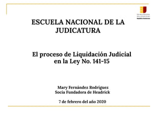 El proceso de Liquidación Judicial
en la Ley No. 141-15
ESCUELA NACIONAL DE LA
JUDICATURA
Mary Fernández Rodríguez
Socia Fundadora de Headrick
7 de febrero del año 2020
 