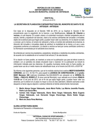 REPÚBLICA DE COLOMBIA
DEPARTAMENTO DE ANTIOQUIA
ALCALDÍA MUNICIPAL CIUDAD DE ANTIOQUIA
“ANTIOQUIA, CIUDAD DE OPORTUNIDADES…”
http://santafedeantioquia-antioquia.gov.co
Palacio Consistorial Carrera 9 No. 9-22 Tel. 853 11 36 Ext. 101 Fax 853 11 01
EDICTO No.
(20 de junio de 2013)
LA SECRETARIA DE PLANEACION E INFRAESTRUCTURA DEL MUNICIPIO DE SANTA FE DE
ANTIOQUIA - ANTIOQUIA
Con base en lo dispuesto en el Decreto 1469 de 2010, en su Capítulo II, Sección II Del
procedimiento para la expedición de la licencia y sus Modificaciones, Artículo 29. Citación a
vecinos, el cual dispone “El curador urbano o la autoridad municipal o distrital competente para el
estudio, trámite y expedición de licencias, citará a los vecinos colindantes del inmueble o inmuebles
objeto de la solicitud para que hagan parte y puedan hacer valer sus derechos. En la citación se dará
a conocer, por lo menos, el número de radicación y fecha, el nombre del solicitante de la licencia, la
dirección del inmueble o inmuebles objeto de solicitud, la modalidad de la misma y el uso o usos
propuestos conforme a la radicación. La citación a vecinos se hará por correo certificado conforme a
la información suministrada por el solicitante de la licencia.
Se entiende por vecinos los propietarios, poseedores, tenedores o residentes de predios colindantes,
de acuerdo con lo establecido en el numeral 6 del artículo 21 de este decreto.
Si la citación no fuere posible, se insertará un aviso en la publicación que para tal efecto tuviere la
entidad o en un periódico de amplia circulación local o nacional. En la publicación se incluirá la
información indicada para las citaciones. En aquellos municipios donde esto no fuere posible, se
puede hacer uso de un medio masivo de radiodifusión local, en el horario de 8:00 A.M. a 8:00 P.M.”
Se Informa a las siguientes personas, que se ha recibido solicitud de la señora MERYS BUENAÑOS
CÓRDOBA, con C.C. 43.152.174, para expedir la LICENCIA DE CONSTRUCICÓN, en el predio:
00201 Manzana: 040 matrícula inmobiliaria Nro.024-0022278 con ubicación en la VEREDA EL
TUNAL – FINCA EL RODEO LT. 5 zona rural del Municipio; cuyo radicado es el número 05042-0-
13-0138 del 12 de junio de 2013, con el fin de que estos hagan parte y puedan hacer valer sus
derechos; por lo anterior en un plazo no mayor a cinco (5) días calendario, deberán acercarse a este
despacho si tienen alguna objeción o solicitud referente al trámite anteriormente mencionado:
1. Martín Alonso Vargas Valenzuela, Jesús María Pulido, Luz Marina Jaramillo Posada,
Pedro Luis García Mira.
2. Carmen Inés Vargas Valenzuela, Gloria Elena Vargas Valenzuela, María Eugenia
Vargas Valenzuela, Luis Hernando Vargas Chavarriaga, Gloria Estela Vargas
Chavarriaga.
3. Mario de Jesús Pérez Martínez.
GLORIA ASTRID PARRA MARIN
Secretaria de Planeación e Infraestructura.
Fecha de Fijación: Fecha Desfijcación:
_______________ ____________________
 