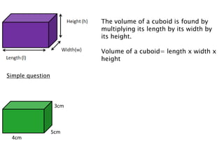 The volume of a cuboid is found by
                         multiplying its length by its width by
                         its height.

                         Volume of a cuboid= length x width x
                         height

Simple question




                   3cm



                  5cm
 4cm
 