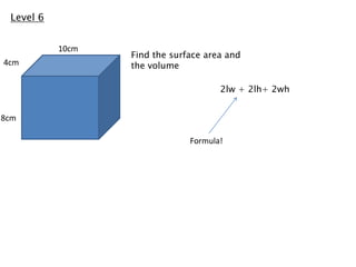 Level 6


           10cm
                  Find the surface area and
4cm               the volume

                                      2lw + 2lh+ 2wh


8cm

                               Formula!
 