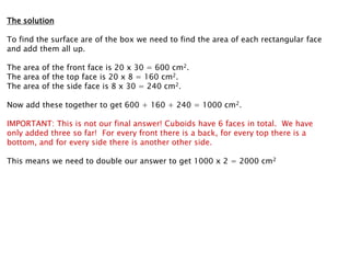 The solution

To find the surface are of the box we need to find the area of each rectangular face
and add them all up.

The area of the front face is 20 x 30 = 600 cm2.
The area of the top face is 20 x 8 = 160 cm2.
The area of the side face is 8 x 30 = 240 cm2.

Now add these together to get 600 + 160 + 240 = 1000 cm2.

IMPORTANT: This is not our final answer! Cuboids have 6 faces in total. We have
only added three so far! For every front there is a back, for every top there is a
bottom, and for every side there is another other side.

This means we need to double our answer to get 1000 x 2 = 2000 cm2
 