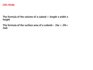 Lets recap




The formula of the volume of a cuboid = length x width x
height

The formula of the surface area of a cuboid= 2lw + 2lh+
2wh
 