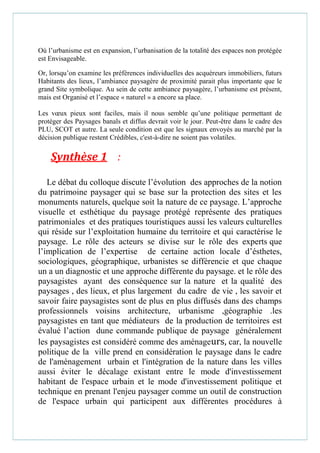 Où l’urbanisme est en expansion, l’urbanisation de la totalité des espaces non protégée
est Envisageable.
Or, lorsqu’on examine les préférences individuelles des acquéreurs immobiliers, futurs
Habitants des lieux, l’ambiance paysagère de proximité parait plus importante que le
grand Site symbolique. Au sein de cette ambiance paysagère, l’urbanisme est présent,
mais est Organisé et l’espace « naturel » a encore sa place.
Les vœux pieux sont faciles, mais il nous semble qu’une politique permettant de
protéger des Paysages banals et diffus devrait voir le jour. Peut-être dans le cadre des
PLU, SCOT et autre. La seule condition est que les signaux envoyés au marché par la
décision publique restent Crédibles, c'est-à-dire ne soient pas volatiles.
Synthèse 1 :
Le débat du colloque discute l’évolution des approches de la notion
du patrimoine paysager qui se base sur la protection des sites et les
monuments naturels, quelque soit la nature de ce paysage. L’approche
visuelle et esthétique du paysage protégé représente des pratiques
patrimoniales et des pratiques touristiques aussi les valeurs culturelles
qui réside sur l’exploitation humaine du territoire et qui caractérise le
paysage. Le rôle des acteurs se divise sur le rôle des experts que
l’implication de l’expertise de certaine action locale d’ésthetes,
sociologiques, géographique, urbanistes se différencie et que chaque
un a un diagnostic et une approche différente du paysage. et le rôle des
paysagistes ayant des conséquence sur la nature et la qualité des
paysages , des lieux, et plus largement du cadre de vie , les savoir et
savoir faire paysagistes sont de plus en plus diffusés dans des champs
professionnels voisins architecture, urbanisme ,géographie .les
paysagistes en tant que médiateurs de la production de territoires est
évalué l’action dune commande publique de paysage généralement
les paysagistes est considéré comme des aménageurs, car, la nouvelle
politique de la ville prend en considération le paysage dans le cadre
de l'aménagement urbain et l'intégration de la nature dans les villes
aussi éviter le décalage existant entre le mode d'investissement
habitant de l'espace urbain et le mode d'investissement politique et
technique en prenant l'enjeu paysager comme un outil de construction
de l'espace urbain qui participent aux différentes procédures à
 