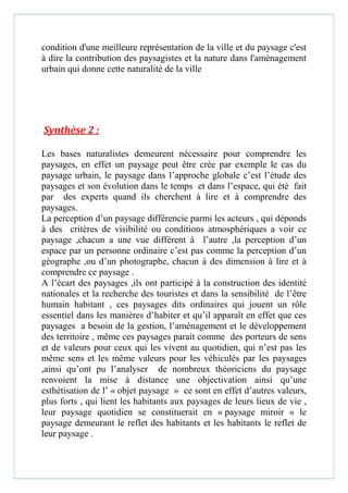 condition d'une meilleure représentation de la ville et du paysage c'est
à dire la contribution des paysagistes et la nature dans l'aménagement
urbain qui donne cette naturalité de la ville
Synthèse 2 :
Les bases naturalistes demeurent nécessaire pour comprendre les
paysages, en effet un paysage peut être crée par exemple le cas du
paysage urbain, le paysage dans l’approche globale c’est l’étude des
paysages et son évolution dans le temps et dans l’espace, qui été fait
par des experts quand ils cherchent à lire et à comprendre des
paysages.
La perception d’un paysage différencie parmi les acteurs , qui déponds
à des critères de visibilité ou conditions atmosphériques a voir ce
paysage ,chacun a une vue différent à l’autre ,la perception d’un
espace par un personne ordinaire c’est pas comme la perception d’un
géographe ,ou d’un photographe, chacun à des dimension à lire et à
comprendre ce paysage .
A l’écart des paysages ,ils ont participé à la construction des identité
nationales et la recherche des touristes et dans la sensibilité de l’être
humain habitant , ces paysages dits ordinaires qui jouent un rôle
essentiel dans les manières d’habiter et qu’il apparaît en effet que ces
paysages a besoin de la gestion, l’aménagement et le développement
des territoire , même ces paysages parait comme des porteurs de sens
et de valeurs pour ceux qui les vivent au quotidien, qui n’est pas les
même sens et les même valeurs pour les véhiculés par les paysages
,ainsi qu’ont pu l’analyser de nombreux théoriciens du paysage
renvoient la mise à distance une objectivation ainsi qu’une
esthétisation de l’ « objet paysage » ce sont en effet d’autres valeurs,
plus forts , qui lient les habitants aux paysages de leurs lieux de vie ,
leur paysage quotidien se constituerait en « paysage miroir « le
paysage demeurant le reflet des habitants et les habitants le reflet de
leur paysage .
 