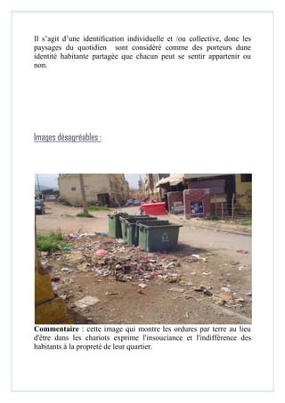 Il s’agit d’une identification individuelle et /ou collective, donc les
paysages du quotidien sont considéré comme des porteurs dune
identité habitante partagée que chacun peut se sentir appartenir ou
non.
Images désagréables :
Commentaire : cette image qui montre les ordures par terre au lieu
d'être dans les chariots exprime l'insouciance et l'indifférence des
habitants à la propreté de leur quartier.
 