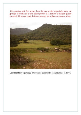 Ces photos ont été prises lors de ma visite organisée avec un
groupe d’étudiants d’une école privée à la source d’ojarjar qui se
trouve à 10 km en haut de foum alanser au milieu du moyen atlas.
Commentaire : paysage pittoresque qui montre la verdure de la foret.
 