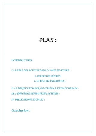 Plan :
INTRODUCTION :
I. LE RÔLE DES ACTEURS DANS LA MISE EN ŒUVRE :
1. LE RÔLE DES EXPERTS :
2. LE RÔLE DES PAYSAGISTES :
II. LE PROJET PAYSAGER, DU CITADIN À L’ESPACE URBAIN :
III. L’ÉMEGENCE DE NOUVEAUX ACTEURS :
IV. IMPLICATIONS SOCIALES :
Conclusion :
 