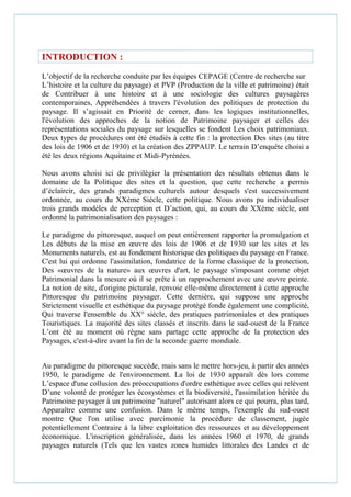 INTRODUCTION :
L’objectif de la recherche conduite par les équipes CEPAGE (Centre de recherche sur
L’histoire et la culture du paysage) et PVP (Production de la ville et patrimoine) était
de Contribuer à une histoire et à une sociologie des cultures paysagères
contemporaines, Appréhendées à travers l'évolution des politiques de protection du
paysage. Il s’agissait en Priorité de cerner, dans les logiques institutionnelles,
l'évolution des approches de la notion de Patrimoine paysager et celles des
représentations sociales du paysage sur lesquelles se fondent Les choix patrimoniaux.
Deux types de procédures ont été étudiés à cette fin : la protection Des sites (au titre
des lois de 1906 et de 1930) et la création des ZPPAUP. Le terrain D’enquête choisi a
été les deux régions Aquitaine et Midi-Pyrénées.
Nous avons choisi ici de privilégier la présentation des résultats obtenus dans le
domaine de la Politique des sites et la question, que cette recherche a permis
d’éclaircir, des grands paradigmes culturels autour desquels s'est successivement
ordonnée, au cours du XXème Siècle, cette politique. Nous avons pu individualiser
trois grands modèles de perception et D’action, qui, au cours du XXème siècle, ont
ordonné la patrimonialisation des paysages :
Le paradigme du pittoresque, auquel on peut entièrement rapporter la promulgation et
Les débuts de la mise en œuvre des lois de 1906 et de 1930 sur les sites et les
Monuments naturels, est au fondement historique des politiques du paysage en France.
C'est lui qui ordonne l'assimilation, fondatrice de la forme classique de la protection,
Des «œuvres de la nature» aux œuvres d'art, le paysage s'imposant comme objet
Patrimonial dans la mesure où il se prête à un rapprochement avec une œuvre peinte.
La notion de site, d'origine picturale, renvoie elle-même directement à cette approche
Pittoresque du patrimoine paysager. Cette dernière, qui suppose une approche
Strictement visuelle et esthétique du paysage protégé fonde également une complicité,
Qui traverse l'ensemble du XX° siècle, des pratiques patrimoniales et des pratiques
Touristiques. La majorité des sites classés et inscrits dans le sud-ouest de la France
L’ont été au moment où règne sans partage cette approche de la protection des
Paysages, c'est-à-dire avant la fin de la seconde guerre mondiale.
Au paradigme du pittoresque succède, mais sans le mettre hors-jeu, à partir des années
1950, le paradigme de l'environnement. La loi de 1930 apparaît dès lors comme
L’espace d'une collusion des préoccupations d'ordre esthétique avec celles qui relèvent
D’une volonté de protéger les écosystèmes et la biodiversité, l'assimilation héritée du
Patrimoine paysager à un patrimoine "naturel" autorisant alors ce qui pourra, plus tard,
Apparaître comme une confusion. Dans le même temps, l'exemple du sud-ouest
montre Que l'on utilise avec parcimonie la procédure de classement, jugée
potentiellement Contraire à la libre exploitation des ressources et au développement
économique. L'inscription généralisée, dans les années 1960 et 1970, de grands
paysages naturels (Tels que les vastes zones humides littorales des Landes et de
 