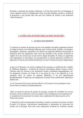 Gironde), constituant des Entités cohérentes, à la fois d'un point de vue biologique et
visuel, apparaît comme la Préfiguration d'une nouvelle politique, attentive, au-delà de
la protection, à une gestion Des sites que l'on s'efforce de confier à une institution
"chef d'orchestre".
I. LE RÔLE DES ACTEURS DANS LA MISE EN ŒUVRE :
1. LE RÔLE DES EXPERTS :
L’expertise en matière de paysage renvoie à de multiples disciplines apportant chacune
un Angle d’entrée et un éclairage différents pour l’action locale. Esthètes, sociologues,
Géographes, urbanistes, agronomes ont chacun une approche différente du paysage et
Proposent donc des diagnostics mais aussi des priorités et des moyens d’actions en
rapport Avec les ressorts que savent activer chaque discipline. Si toutes ces approches
sont Importantes et nécessaires, leur juxtaposition ne saurait néanmoins satisfaire les
approches D’acteurs qui mobilisent plusieurs niveaux d’explication pour diagnostiquer
et agir sur le Paysage. Les acteurs expliquent leur paysage en mobilisant des variables
de différents Registres : évolution du contexte économique global, réseaux viaires,
relations entre les Acteurs et les institutions locales, contraintes topographiques, etc.
Un diagnostic d’acteur est Certes lié à son point de vue, à ses objectifs et à ses
stratégies mais, en termes de registres Mobilisés, il est très généralement
pluridisciplinaire. S’intéresser aux diagnostics d’acteurs Nous semble donc important à
double titre :
-C’est l’occasion d’avoir une activité réflexive et d’avancer sur nos pratiques et nos
Savoir-faire en matière d’interdisciplinarité.
-Dans un projet de gestion de gestion du paysage, accepter de considérer les savoirs
D’acteurs, de les confronter à ceux des experts a des conséquences non seulement sur
L’acceptation d’un projet par les acteurs mais a également des répercussions sur la
Nature des actions.
L’objectif de cette communication cherchera à montrer comment les lectures croisées
d’expert Et d’acteurs s’enrichissent mutuellement et permettent de renouveler les
actions sur le Paysage. Pour cela, nous analyserons comment les relations sociales
 