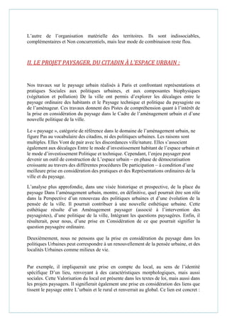 L’autre de l’organisation matérielle des territoires. Ils sont indissociables,
complémentaires et Non concurrentiels, mais leur mode de combinaison reste flou.
II. LE PROJET PAYSAGER, DU CITADIN À L’ESPACE URBAIN :
Nos travaux sur le paysage urbain réalisés à Paris et confrontant représentations et
pratiques Sociales aux politiques urbaines, et aux composantes biophysiques
(végétation et pollution) De la ville ont permis d’explorer les décalages entre le
paysage ordinaire des habitants et le Paysage technique et politique du paysagiste ou
de l’aménageur. Ces travaux donnent des Pistes de compréhension quant à l’intérêt de
la prise en considération du paysage dans le Cadre de l’aménagement urbain et d’une
nouvelle politique de la ville.
Le « paysage », catégorie de référence dans le domaine de l’aménagement urbain, ne
figure Pas au vocabulaire des citadins, ni des politiques urbaines. Les raisons sont
multiples. Elles Vont de pair avec les discordances ville/nature. Elles s’associent
également aux décalages Entre le mode d’investissement habitant de l’espace urbain et
le mode d’investissement Politique et technique. Cependant, l’enjeu paysager peut
devenir un outil de construction de L’espace urbain – en phase de démocratisation
croissante au travers des différentes procédures De participation – à condition d’une
meilleure prise en considération des pratiques et des Représentations ordinaires de la
ville et du paysage.
L’analyse plus approfondie, dans une visée historique et prospective, de la place du
paysage Dans l’aménagement urbain, montre, en définitive, quel pourrait être son rôle
dans la Perspective d’un renouveau des politiques urbaines et d’une évolution de la
pensée de la ville. Il pourrait contribuer à une nouvelle esthétique urbaine. Cette
esthétique résulte d’un Aménagement paysager (associé à l’intervention des
paysagistes), d’une politique de la ville, Intégrant les questions paysagères. Enfin, il
résulterait, pour nous, d’une prise en Considération de ce que pourrait signifier la
question paysagère ordinaire.
Deuxièmement, nous ne pensons que la prise en considération du paysage dans les
politiques Urbaines peut correspondre à un renouvellement de la pensée urbaine, et des
localités Urbaines comme milieux de vie.
Par exemple, il impliquerait une prise en compte du local, au sens de l’identité
spécifique D’un lieu, renvoyant à des caractéristiques morphologiques, mais aussi
sociales. Cette Valorisation du local est présente dans les textes de loi, mais aussi dans
les projets paysagers. Il signifierait également une prise en considération des liens que
tissent le paysage entre L’urbain et le rural et renverrait au global. Ce lien est concret :
 