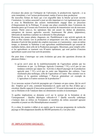 d’avancer des pions sur l’échiquier de l’adversaire, le productiviste Agricole ; à sa
suite immédiate, c’est l’acteur professionnel, maître d’œuvre donc producteur
De nouvelles formes de haies qui s’est engouffré dans la brèche qu’avait ouverte
l’institution. Le milieu associatif a joué un rôle important et s’est également peu à peu
et avec la Bénédiction des acteurs institutionnels engagé dans ce processus
d’élargissement de la Politique. Il occupe une place essentielle dans l’extension du
domaine parce qu’il assure une Fonction de courroie de transmission vers de nouveaux
acteurs. Parmi ceux-ci, les opérateurs Qui ont assuré les tâches de plantation,
entreprises de travaux agricoles souvent, fournisseurs De plants, (pépinières),
fabricants de machines à planter ou à dérouler le film plastique
Protecteur des jeunes plants, élagueurs, etc. Parallèlement à une activité agricole de
plus en Plus tournée vers la production et uniquement vers elle, s’instaure ainsi un
domaine d’activité Qui produit des emplois nouveaux et s’autonomise ; mais en même
temps, ce domaine se Substitue à une agriculture multifonctionnelle qui assurait de
multiples tâches, dont celle de la Production paysagère. Désormais, pour remplir celle-
ci les agriculteurs se tournent vers D’autres opérateurs, qui sont parfois d’anciens
agriculteurs ayant cessé leur activité première.
On peut donc s’interroger sur cette évolution qui pose des questions diverses de
plusieurs Ordres :
1) qu’en est-il ainsi de la multifonctionnalité de l’agriculture prônée par les
institutions et par La Politique Agricole Commune ? N’y a-t-il pas ici une
tendance contraire qui sépare les Activités à objectif paysager de la production
agricole pure ? N’y a-t-il pas en outre une Séparation des cultures, l’une
résolument plus technique, celle de l’agriculteur et l’autre Plus orientée vers le
milieu et la question esthétique ? Peut-on généraliser cet exemple de
L’agriculture à d’autres secteurs de la production ?
2) ce nouveau secteur d’activité paysagiste qui s’instaure est peu connu. Qu’en est-il
des Emplois qu’il crée, comment fonctionne-t-il, quels sont les flux d’idées qui y
circulent, Quelle capacité d’innovation possède-t-il ? Il serait intéressant de se pencher
sur ce Domaine et de l’analyser dans ses dimensions sociales et économiques
3) quelles implications ce domaine a-t-il sur le secteur de la formation et de
l’enseignement : Quelles idéologies véhicule-t-il ? Quelle nouvelle esthétique
s’instaure dans ce milieu où Formateurs et membres du milieu associatif agissent
ensemble et jouent un rôle Démultiplicateur essentiel ?
Il y a donc là matière à débat et on espère que le nouveau programme de recherche
paysage et Développement durable du MEDD permettra d’y voir plus clair.
IV. IMPLICATIONS SOCIALES :
 