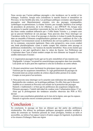 Nous savons que l’action publique paysagère a des incidences sur la société et les
échanges. Toutefois, lorsque nous considérons le marché foncier et immobilier en
Provence, le lien Semble plus ténu. Les politiques publiques existantes spécifiquement
paysagères sont Majoritairement orientées vers des paysages remarquables,
symboliques ou patrimoniaux. La Sainte Victoire, par exemple, bénéficie d’un cortège
de procédures de protection, de la loi «Malraux » aux ZPPAUP. Or, lorsque nous
examinons le marché immobilier à proximité du Site de la Sainte Victoire, l’ensemble
des biens vendus semblent influencés par « l’effet Sainte Victoire », y compris ceux
qui ne peuvent bénéficier de son paysage. Nous pouvons donc Nous interroger sur
l’incidence réelle de la vision d’un paysage et chercher à évaluer le poids Du paysage
dans un ensemble d’éléments complémentaires générant une « ambiance de lieu »,Au
sein duquel l’environnement social, la distribution des services publics ou la notabilité
de La commune, concourent également. Dans cette perspective, nous avons conduit
une étude pluridisciplinaire visant à rendre compte Des relations entre paysage et
préférences résidentielles, via l’analyse du marché immobilier. Nous avons montré que
le paysage a une part significative dans la valeur du foncier. Les Préférences qui
s’expriment dans l’acte d’achat rendent compte de trois éléments sur lesquels Il nous
semble intéressant d’insister :
1- L’organisation paysagère locale agit sur les prix immobiliers d’une manière non
Négligeable. Lorsque l’on prend les caractéristiques paysagères dans leur ensemble,
Leur poids sur le prix peut être supérieur à celui de la distance au centre urbain.
2- On peut caractériser assez facilement les principaux types paysagers qui sont
Valorisés par les acquéreurs immobiliers. Il s’agit généralement de paysages de
Proximité dont un certain nombre de critères objectivables permet d’en rendre
Compte en tout point d’un territoire.
3- Nous pouvons nous interroger sur le caractère auto réalisateur des anticipations
Rationnelles des vendeurs, sur la politique publique. En effet, bien que le discours
Audible en ce moment en Provence soit orienté sur la protection des paysages
Naturels « traditionnels » et bien que les préférences des acquéreurs intègrent des
Éléments paysagers, l’intérêt individuel du vendeur reste l’urbanisation dense. C’est
Ainsi que le prolongement des tendances actuelles observées des POS et PLU
devrait
Aboutir à une conurbation généralisée sur le tiers de la région, sans que les espaces
Naturels et agricoles encore existants puissent se maintenir.
Conclusion :
En conclusion, le paysage est bien un élément qui fait partie des préférences
résidentielles. Par ailleurs les politiques publiques paysagères actuelles semblent à
même de construire un Territoire parsemé de zones protégées, limitées en taille et
accessibles, au milieu d’un espace Laissé à d’autres usages (le logement, la production
et les réseaux d’échange). Dans une région
 