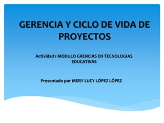 GERENCIA Y CICLO DE VIDA DE
PROYECTOS
Presentado por MERY LUCY LÓPEZ LÓPEZ
Actividad 1 MODULO GRENCIAS EN TECNOLOGIAS
EDUCATIVAS
 