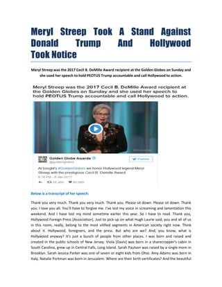 Meryl Streep Took A Stand Against
Donald Trump And Hollywood
Took Notice
Meryl Streep was the 2017 Cecil B. DeMille Award recipient at the Golden Globes on Sunday and
she used her speech to hold PEOTUS Trump accountable and call Hollywood to action.
Below is a transcript of her speech:
Thank you very much. Thank you very much. Thank you. Please sit down. Please sit down. Thank
you. I love you all. You’ll have to forgive me. I’ve lost my voice in screaming and lamentation this
weekend. And I have lost my mind sometime earlier this year. So I have to read. Thank you,
Hollywood Foreign Press [Association]. Just to pick up on what Hugh Laurie said, you and all of us
in this room, really, belong to the most vilified segments in American society right now. Think
about it. Hollywood, foreigners, and the press. But who are we? And, you know, what is
Hollywood anyway? It’s just a bunch of people from other places. I was born and raised and
created in the public schools of New Jersey. Viola [Davis] was born in a sharecropper’s cabin in
South Carolina, grew up in Central Falls, Long Island. Sarah Paulson was raised by a single mom in
Brooklyn. Sarah Jessica Parker was one of seven or eight kids from Ohio. Amy Adams was born in
Italy. Natalie Portman was born in Jerusalem. Where are their birth certificates? And the beautiful
 