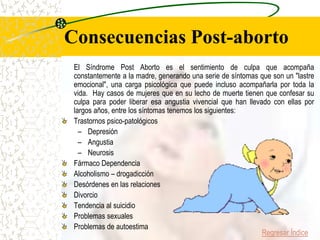 Consecuencias Post-aborto
 El Síndrome Post Aborto es el sentimiento de culpa que acompaña
 constantemente a la madre, generando una serie de síntomas que son un "lastre
 emocional", una carga psicológica que puede incluso acompañarla por toda la
 vida. Hay casos de mujeres que en su lecho de muerte tienen que confesar su
 culpa para poder liberar esa angustia vivencial que han llevado con ellas por
 largos años, entre los síntomas tenemos los siguientes:
 Trastornos psico-patológicos
   – Depresión
   – Angustia
   – Neurosis
 Fármaco Dependencia
 Alcoholismo – drogadicción
 Desórdenes en las relaciones
 Divorcio
 Tendencia al suicidio
 Problemas sexuales
 Problemas de autoestima
                                                              Regresar Índice
 