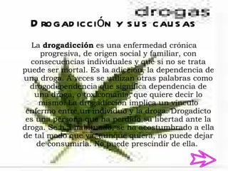 D rogad icción y s u s cau s as
  La drogadicción es una enfermedad crónica
     progresiva, de origen social y familiar, con
  consecuencias individuales y que si no se trata
puede ser mortal. Es la adicción, la dependencia de
una droga. A veces se utilizan otras palabras como
  drogodependencia que significa dependencia de
   una droga, o toxicomanía, que quiere decir lo
     mismo. La drogadicción implica un vínculo
 enfermo entre un individuo y la droga. Drogadicto
 es una persona que ha perdido su libertad ante la
droga. Se h a habituado, se ha acostumbrado a ella
de tal modo que ya, aunque quiera, no puede dejar
    de consumirla. No puede prescindir de ella.
 