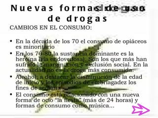 N u e va s fo rm a s d e u s o
         de drog a s
CAMBIOS EN EL CONSUMO:

• En la década de los 70 el consumo de opiáceos
  es minoritario
• En los 70-80 la sustancia dominante es la
  heroína (vía endovenosa). Son los que más han
  sufrido la marginación y exclusión social. En la
  actualidad no es la droga más consumida.
• Alcohol: a destacar la disminución de la edad
  de inicio y los episodios de embriagadez los
  fines de semana
• El consumo está relacionado con una nueva
  forma de ocio “la fiesta” (más de 24 horas) y
  formas de consumo como música...
 
