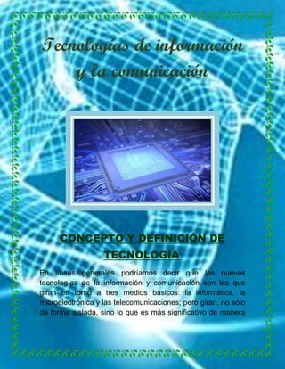 Tecnologías de información
y la comunicación

CONCEPTO Y DEFINICIÓN DE
TECNOLOGÍA.
En líneas generales podríamos decir que las nuevas
tecnologías de la información y comunicación son las que
giran en torno a tres medios básicos: la informática, la
microelectrónica y las telecomunicaciones; pero giran, no sólo
de forma aislada, sino lo que es más significativo de manera

 