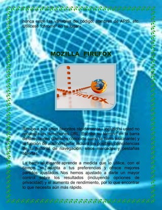 nunca entre las variables del código, nombres de APIS, etc.
Utilícese “chrome” en su lugar».

MOZILLA FIREFOX

Recibe a sus sitios favoritos rápidamente - incluso si usted no
recuerda las direcciones URL. Escriba su término en la barra
de direcciones (también conocido como la barra alucinante) y
la función de autocompletar incluirá las posibles coincidencias
de tu historial de navegación, sitios marcados y pestañas
abiertas.
La barra alucinante aprende a medida que lo utilice, con el
tiempo, se adapta a tus preferencias y ofrece mejores
partidos ajustados. Nos hemos ajustado a darle un mayor
control sobre los resultados (incluyendo opciones de
privacidad) y el aumento de rendimiento, por lo que encontrar
lo que necesita aún más rápido.

 