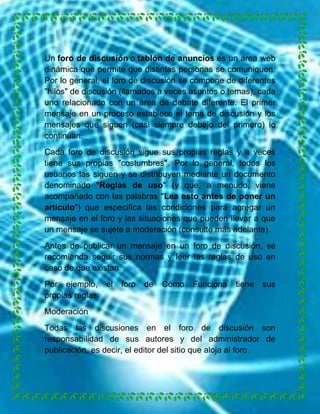 Un foro de discusión o tablón de anuncios es un área web
dinámica que permite que distintas personas se comuniquen.
Por lo general, el foro de discusión se compone de diferentes
"hilos" de discusión (llamados a veces asuntos o temas), cada
uno relacionado con un área de debate diferente. El primer
mensaje en un proceso establece el tema de discusión y los
mensajes que siguen (casi siempre debajo del primero) lo
continúan.
Cada foro de discusión sigue sus propias reglas y a veces
tiene sus propias "costumbres". Por lo general, todos los
usuarios las siguen y se distribuyen mediante un documento
denominado "Reglas de uso" (y que, a menudo, viene
acompañado con las palabras "Lea esto antes de poner un
artículo") que especifica las condiciones para agregar un
mensaje en el foro y las situaciones que pueden llevar a que
un mensaje se sujete a moderación (consulte más adelante).
Antes de publicar un mensaje en un foro de discusión, se
recomienda seguir sus normas y leer las reglas de uso en
caso de que existan.
Por ejemplo, el
propias reglas.

foro

de

Cómo

Funciona

tiene

sus

Moderación
Todas las discusiones en el foro de discusión son
responsabilidad de sus autores y del administrador de
publicación, es decir, el editor del sitio que aloja al foro.

 