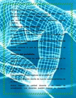 Contiene evidencia limitada.
Útil en laboratorios, por ejemplo: Muestra el mejor trabajo, el
mejorado, el peor trabajo, el trabajo preferido.
Las evidencias pueden ser tareas, exámenes, trabajo
creativo.
Portafolio de cotejo (checklist).
Número predeterminado de evidencias.
El sujeto elige de varias tareas las que debe completar para
un curso.
Portafolio de formato abierto, que permite ver el nivel de
aprovechamiento.
Puede contener lo que se considere como evidencia de
aprendizaje.
Función del portafolio.
Rescata y sistematiza las acciones y experiencias que ha
desarrollado.
Rescata su calidad docente.
Permite tener un discernimiento acerca de la calidad de su
labor.
Está asociado con los objetivos de su práctica.
Permite una reflexión escrita de nuevos cuestionamientos de
su labor.
Busca mejorar la calidad docente y es medio de
actualización. Los docentes pueden mejorar su docencia

 