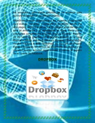 los empleados, pero desde entonces se ha ampliado para
convertirse también en un entretenimiento.
SlideShare también proporciona a los usuarios la capacidad
para evaluar, comentar, y compartir el contenido subido. Ha
sido elegido en 2010 entre de los 10 mejores sitios del mundo
para la enseñanza y el aprendizaje en línea. Tiene como
principales competidores a Scribd, Issuu y Docstoc. Algunos
de los usuarios notables de SlideShare incluyen a la Casa
Blanca, la NASA, el Foro Económico Mundial, O'Reilly Media,
Hewlett Packard e IBM. Slideshare es muy útil para hacer
trabajos escolares. El servicio de alojamiento es gratuito y los
usuarios pueden acceder registrándose o usando el registro
de su cuenta de Facebook.

DROPBOX

 