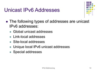 IPv6 Addressing 14
Unicast IPv6 Addresses
 The following types of addresses are unicast
IPv6 addresses:
 Global unicast addresses
 Link-local addresses
 Site-local addresses
 Unique local IPv6 unicast addresses
 Special addresses
 