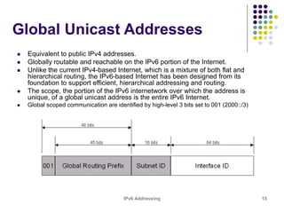 IPv6 Addressing 15
Global Unicast Addresses
 Equivalent to public IPv4 addresses.
 Globally routable and reachable on the IPv6 portion of the Internet.
 Unlike the current IPv4-based Internet, which is a mixture of both flat and
hierarchical routing, the IPv6-based Internet has been designed from its
foundation to support efficient, hierarchical addressing and routing.
 The scope, the portion of the IPv6 internetwork over which the address is
unique, of a global unicast address is the entire IPv6 Internet.
 Global scoped communication are identified by high-level 3 bits set to 001 (2000::/3)
 