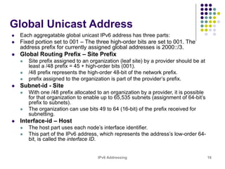IPv6 Addressing 16
Global Unicast Address
 Each aggregatable global unicast IPv6 address has three parts:
 Fixed portion set to 001 – The three high-order bits are set to 001. The
address prefix for currently assigned global addresses is 2000::/3.
 Global Routing Prefix – Site Prefix
 Site prefix assigned to an organization (leaf site) by a provider should be at
least a /48 prefix = 45 + high-order bits (001).
 /48 prefix represents the high-order 48-bit of the network prefix.
 prefix assigned to the organization is part of the provider’s prefix.
 Subnet-id - Site
 With one /48 prefix allocated to an organization by a provider, it is possible
for that organization to enable up to 65,535 subnets (assignment of 64-bit’s
prefix to subnets).
 The organization can use bits 49 to 64 (16-bit) of the prefix received for
subnetting.
 Interface-id – Host
 The host part uses each node’s interface identifier.
 This part of the IPv6 address, which represents the address’s low-order 64-
bit, is called the interface ID.
 