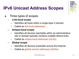 IPv6 Addressing 21
IPv6 Unicast Address Scopes
 Three types of scopes:
1. Link-local scope
 Identifies all hosts within a single layer 2 domain.
 Called as link-local addresses
2. Unique-local scope
 Identifies all devices reachable within an administrative
site or domain typically contains multiple distinct links.
 Called as unique-local addresses (ULAs)
3. Global scope
 Identifies all devices reachable across the Internet.
 Called as global unicast addresses (GUAs)
 