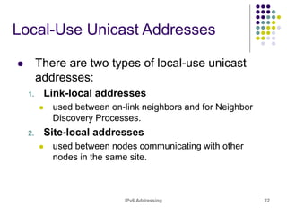 IPv6 Addressing 22
Local-Use Unicast Addresses
 There are two types of local-use unicast
addresses:
1. Link-local addresses
 used between on-link neighbors and for Neighbor
Discovery Processes.
2. Site-local addresses
 used between nodes communicating with other
nodes in the same site.
 