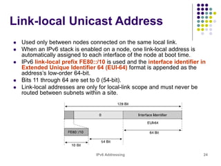 IPv6 Addressing 24
Link-local Unicast Address
 Used only between nodes connected on the same local link.
 When an IPv6 stack is enabled on a node, one link-local address is
automatically assigned to each interface of the node at boot time.
 IPv6 link-local prefix FE80::/10 is used and the interface identifier in
Extended Unique Identifier 64 (EUI-64) format is appended as the
address’s low-order 64-bit.
 Bits 11 through 64 are set to 0 (54-bit).
 Link-local addresses are only for local-link scope and must never be
routed between subnets within a site.
 