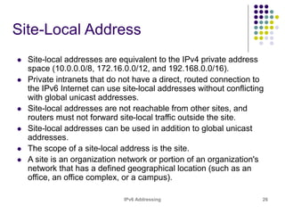 IPv6 Addressing 26
Site-Local Address
 Site-local addresses are equivalent to the IPv4 private address
space (10.0.0.0/8, 172.16.0.0/12, and 192.168.0.0/16).
 Private intranets that do not have a direct, routed connection to
the IPv6 Internet can use site-local addresses without conflicting
with global unicast addresses.
 Site-local addresses are not reachable from other sites, and
routers must not forward site-local traffic outside the site.
 Site-local addresses can be used in addition to global unicast
addresses.
 The scope of a site-local address is the site.
 A site is an organization network or portion of an organization's
network that has a defined geographical location (such as an
office, an office complex, or a campus).
 