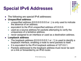 IPv6 Addressing 29
Special IPv6 Addresses
 The following are special IPv6 addresses:
 Unspecified address
 unspecified address (0:0:0:0:0:0:0:0 or ::) is only used to indicate
the absence of an address.
 equivalent to the IPv4 unspecified address of 0.0.0.0.
 used as a source address for packets attempting to verify the
uniqueness of a tentative address.
 never assigned to an interface or used as a destination address.
 Loopback address
 The loopback address (0:0:0:0:0:0:0:1 or ::1) is used to identify a
loopback interface, enabling a node to send packets to itself.
 It is equivalent to the IPv4 loopback address of 127.0.0.1.
 Packets addressed to the loopback address must never be sent
on a link or forwarded by an IPv6 router.
 