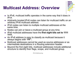 IPv6 Addressing 31
Multicast Address: Overview
 In IPv6, multicast traffic operates in the same way that it does in
IPv4.
 Arbitrarily located IPv6 nodes can listen for multicast traffic on an
arbitrary IPv6 multicast address.
 IPv6 nodes can listen to multiple multicast addresses at the
same time.
 Nodes can join or leave a multicast group at any time.
 IPv6 multicast addresses have the first eight bits set to 1111
1111.
 An IPv6 address is easy to classify as multicast because it
always begins with “FF”.
 Multicast addresses cannot be used as source addresses or as
intermediate destinations in a Routing extension header.
 Beyond the first eight bits, multicast addresses include additional
structure to identify their flags, scope, and multicast group.
 