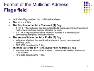 IPv6 Addressing 35
Format of the Multicast Address:
Flags field
 Indicates flags set on the multicast address.
 The size = 4 bits.
 The first low-order bit = Transient (T) flag.
 T = 0  T flag indicates that the multicast address is a permanently assigned
(well-known) multicast address allocated by IANA.
 T = 1  T flag indicates that the multicast address is a transient (non-
permanently-assigned) multicast address.
 The second low-order bit = Prefix (P) flag
 indicates whether the multicast address is based on a unicast
address prefix.
 RFC 3306 describes the P flag.
 The third low-order bit = Rendezvous Point Address (R) flag
 indicates whether the multicast address contains an embedded rendezvous
point address.
 RFC 3956 describes the R flag.
 