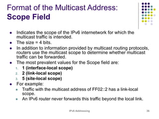IPv6 Addressing 36
Format of the Multicast Address:
Scope Field
 Indicates the scope of the IPv6 internetwork for which the
multicast traffic is intended.
 The size = 4 bits.
 In addition to information provided by multicast routing protocols,
routers use the multicast scope to determine whether multicast
traffic can be forwarded.
 The most prevalent values for the Scope field are:
1. 1 (interface-local scope)
2. 2 (link-local scope)
3. 5 (site-local scope)
 For example:
 Traffic with the multicast address of FF02::2 has a link-local
scope.
 An IPv6 router never forwards this traffic beyond the local link.
 