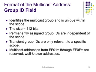 IPv6 Addressing 38
Format of the Multicast Address:
Group ID Field
 Identifies the multicast group and is unique within
the scope.
 The size = 112 bits.
 Permanently assigned group IDs are independent of
the scope.
 Transient group IDs are only relevant to a specific
scope.
 Multicast addresses from FF01:: through FF0F:: are
reserved, well-known addresses.
 