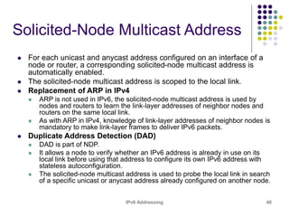 IPv6 Addressing 40
Solicited-Node Multicast Address
 For each unicast and anycast address configured on an interface of a
node or router, a corresponding solicited-node multicast address is
automatically enabled.
 The solicited-node multicast address is scoped to the local link.
 Replacement of ARP in IPv4
 ARP is not used in IPv6, the solicited-node multicast address is used by
nodes and routers to learn the link-layer addresses of neighbor nodes and
routers on the same local link.
 As with ARP in IPv4, knowledge of link-layer addresses of neighbor nodes is
mandatory to make link-layer frames to deliver IPv6 packets.
 Duplicate Address Detection (DAD)
 DAD is part of NDP.
 It allows a node to verify whether an IPv6 address is already in use on its
local link before using that address to configure its own IPv6 address with
stateless autoconfiguration.
 The solicited-node multicast address is used to probe the local link in search
of a specific unicast or anycast address already configured on another node.
 