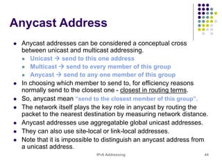 IPv6 Addressing 44
Anycast Address
 Anycast addresses can be considered a conceptual cross
between unicast and multicast addressing.
 Unicast  send to this one address
 Multicast  send to every member of this group
 Anycast  send to any one member of this group
 In choosing which member to send to, for efficiency reasons
normally send to the closest one - closest in routing terms.
 So, anycast mean “send to the closest member of this group”.
 The network itself plays the key role in anycast by routing the
packet to the nearest destination by measuring network distance.
 Anycast addresses use aggregatable global unicast addresses.
 They can also use site-local or link-local addresses.
 Note that it is impossible to distinguish an anycast address from
a unicast address.
 