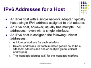 IPv6 Addressing 47
IPv6 Addresses for a Host
 An IPv4 host with a single network adapter typically
has a single IPv4 address assigned to that adapter.
 An IPv6 host, however, usually has multiple IPv6
addresses - even with a single interface.
 An IPv6 host is assigned the following unicast
addresses:
1. A link-local address for each interface
2. Unicast addresses for each interface (which could be a
site-local address and one or multiple global unicast
addresses)
3. The loopback address (::1) for the loopback interface
 