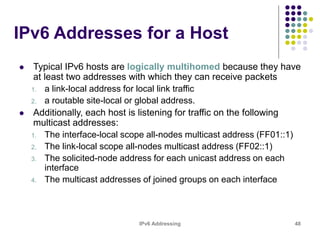 IPv6 Addressing 48
IPv6 Addresses for a Host
 Typical IPv6 hosts are logically multihomed because they have
at least two addresses with which they can receive packets
1. a link-local address for local link traffic
2. a routable site-local or global address.
 Additionally, each host is listening for traffic on the following
multicast addresses:
1. The interface-local scope all-nodes multicast address (FF01::1)
2. The link-local scope all-nodes multicast address (FF02::1)
3. The solicited-node address for each unicast address on each
interface
4. The multicast addresses of joined groups on each interface
 