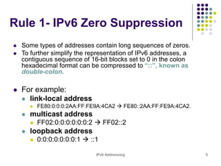 IPv6 Addressing 5
Rule 1- IPv6 Zero Suppression
 Some types of addresses contain long sequences of zeros.
 To further simplify the representation of IPv6 addresses, a
contiguous sequence of 16-bit blocks set to 0 in the colon
hexadecimal format can be compressed to “::”, known as
double-colon.
 For example:
 link-local address
 FE80:0:0:0:2AA:FF:FE9A:4CA2  FE80::2AA:FF:FE9A:4CA2.
 multicast address
 FF02:0:0:0:0:0:0:2  FF02::2
 loopback address
 0:0:0:0:0:0:0:1  ::1
 