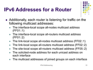 IPv6 Addressing 51
IPv6 Addresses for a Router
 Additionally, each router is listening for traffic on the
following multicast addresses:
 The interface-local scope all-nodes multicast address
(FF01::1)
 The interface-local scope all-routers multicast address
(FF01::2)
 The link-local scope all-nodes multicast address (FF02::1)
 The link-local scope all-routers multicast address (FF02::2)
 The site-local scope all-routers multicast address (FF05::2)
 The solicited-node address for each unicast address on
each interface
 The multicast addresses of joined groups on each interface
 
