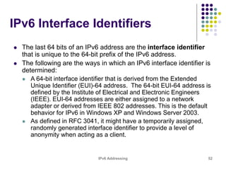 IPv6 Addressing 52
IPv6 Interface Identifiers
 The last 64 bits of an IPv6 address are the interface identifier
that is unique to the 64-bit prefix of the IPv6 address.
 The following are the ways in which an IPv6 interface identifier is
determined:
 A 64-bit interface identifier that is derived from the Extended
Unique Identifier (EUI)-64 address. The 64-bit EUI-64 address is
defined by the Institute of Electrical and Electronic Engineers
(IEEE). EUI-64 addresses are either assigned to a network
adapter or derived from IEEE 802 addresses. This is the default
behavior for IPv6 in Windows XP and Windows Server 2003.
 As defined in RFC 3041, it might have a temporarily assigned,
randomly generated interface identifier to provide a level of
anonymity when acting as a client.
 